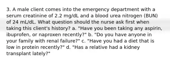 3. A male client comes into the emergency department with a serum creatinine of 2.2 mg/dL and a blood urea nitrogen (BUN) of 24 mL/dL. What question should the nurse ask first when taking this client's history? a. "Have you been taking any aspirin, ibuprofen, or naproxen recently?" b. "Do you have anyone in your family with renal failure?" c. "Have you had a diet that is low in protein recently?" d. "Has a relative had a kidney transplant lately?"