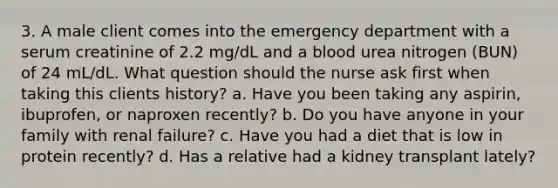 3. A male client comes into the emergency department with a serum creatinine of 2.2 mg/dL and a blood urea nitrogen (BUN) of 24 mL/dL. What question should the nurse ask first when taking this clients history? a. Have you been taking any aspirin, ibuprofen, or naproxen recently? b. Do you have anyone in your family with renal failure? c. Have you had a diet that is low in protein recently? d. Has a relative had a kidney transplant lately?