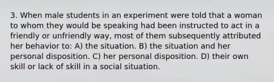 3. When male students in an experiment were told that a woman to whom they would be speaking had been instructed to act in a friendly or unfriendly way, most of them subsequently attributed her behavior to: A) the situation. B) the situation and her personal disposition. C) her personal disposition. D) their own skill or lack of skill in a social situation.