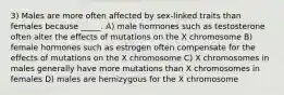 3) Males are more often affected by sex-linked traits than females because _____. A) male hormones such as testosterone often alter the effects of mutations on the X chromosome B) female hormones such as estrogen often compensate for the effects of mutations on the X chromosome C) X chromosomes in males generally have more mutations than X chromosomes in females D) males are hemizygous for the X chromosome