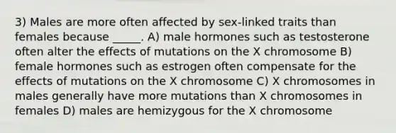 3) Males are more often affected by sex-linked traits than females because _____. A) male hormones such as testosterone often alter the effects of mutations on the X chromosome B) female hormones such as estrogen often compensate for the effects of mutations on the X chromosome C) X chromosomes in males generally have more mutations than X chromosomes in females D) males are hemizygous for the X chromosome