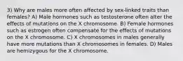 3) Why are males more often affected by sex-linked traits than females? A) Male hormones such as testosterone often alter the effects of mutations on the X chromosome. B) Female hormones such as estrogen often compensate for the effects of mutations on the X chromosome. C) X chromosomes in males generally have more mutations than X chromosomes in females. D) Males are hemizygous for the X chromosome.