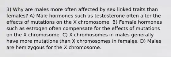 3) Why are males more often affected by sex-linked traits than females? A) Male hormones such as testosterone often alter the effects of mutations on the X chromosome. B) Female hormones such as estrogen often compensate for the effects of mutations on the X chromosome. C) X chromosomes in males generally have more mutations than X chromosomes in females. D) Males are hemizygous for the X chromosome.