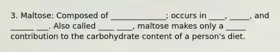 3. Maltose: Composed of ______________; occurs in ____, _____, and ______ ___. Also called ____ ____, maltose makes only a _____ contribution to the carbohydrate content of a person's diet.