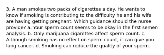 3. A man smokes two packs of cigarettes a day. He wants to know if smoking is contributing to the difficulty he and his wife are having getting pregnant. Which guidance should the nurse provide? a. Your sperm count seems to be okay in the first semen analysis. b. Only marijuana cigarettes affect sperm count. c. Although smoking has no effect on sperm count, it can give you lung cancer. d. Smoking can reduce the quality of your sperm.