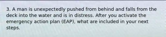 3. A man is unexpectedly pushed from behind and falls from the deck into the water and is in distress. After you activate the emergency action plan (EAP), what are included in your next steps.