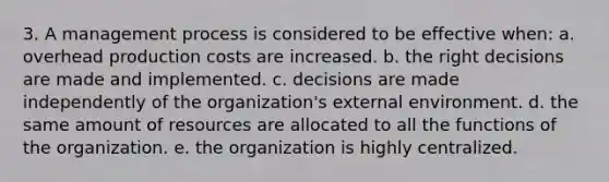 3. A management process is considered to be effective when: a. overhead production costs are increased. b. the right decisions are made and implemented. c. decisions are made independently of the organization's external environment. d. the same amount of resources are allocated to all the functions of the organization. e. the organization is highly centralized.