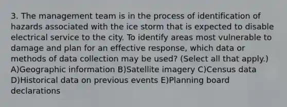 3. The management team is in the process of identification of hazards associated with the ice storm that is expected to disable electrical service to the city. To identify areas most vulnerable to damage and plan for an effective response, which data or methods of data collection may be used? (Select all that apply.) A)Geographic information B)Satellite imagery C)Census data D)Historical data on previous events E)Planning board declarations