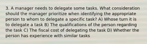 3. A manager needs to delegate some tasks. What consideration should the manager prioritize when identifying the appropriate person to whom to delegate a specific task? A) Whose turn it is to delegate a task B) The qualifications of the person regarding the task C) The fiscal cost of delegating the task D) Whether the person has experience with similar tasks