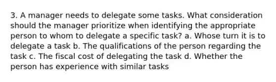 3. A manager needs to delegate some tasks. What consideration should the manager prioritize when identifying the appropriate person to whom to delegate a specific task? a. Whose turn it is to delegate a task b. The qualifications of the person regarding the task c. The fiscal cost of delegating the task d. Whether the person has experience with similar tasks