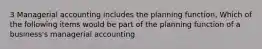 3 Managerial accounting includes the planning function, Which of the following items would be part of the planning function of a business's managerial accounting