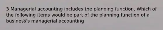 3 Managerial accounting includes the planning function, Which of the following items would be part of the planning function of a business's managerial accounting