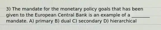 3) The mandate for the <a href='https://www.questionai.com/knowledge/kEE0G7Llsx-monetary-policy' class='anchor-knowledge'>monetary policy</a> goals that has been given to the European Central Bank is an example of a ________ mandate. A) primary B) dual C) secondary D) hierarchical