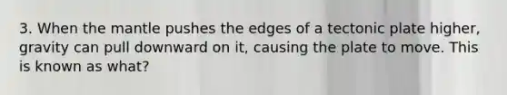 3. When the mantle pushes the edges of a tectonic plate higher, gravity can pull downward on it, causing the plate to move. This is known as what?