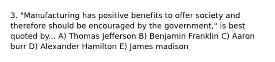 3. "Manufacturing has positive benefits to offer society and therefore should be encouraged by the government," is best quoted by... A) Thomas Jefferson B) Benjamin Franklin C) Aaron burr D) Alexander Hamilton E) James madison