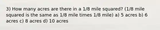 3) How many acres are there in a 1/8 mile squared? (1/8 mile squared is the same as 1/8 mile times 1/8 mile) a) 5 acres b) 6 acres c) 8 acres d) 10 acres