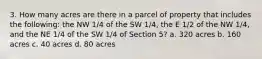 3. How many acres are there in a parcel of property that includes the following: the NW 1/4 of the SW 1/4, the E 1/2 of the NW 1/4, and the NE 1/4 of the SW 1/4 of Section 5? a. 320 acres b. 160 acres c. 40 acres d. 80 acres