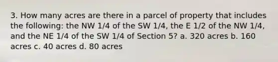 3. How many acres are there in a parcel of property that includes the following: the NW 1/4 of the SW 1/4, the E 1/2 of the NW 1/4, and the NE 1/4 of the SW 1/4 of Section 5? a. 320 acres b. 160 acres c. 40 acres d. 80 acres