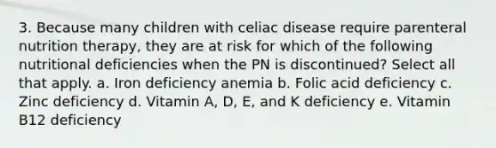 3. Because many children with celiac disease require parenteral nutrition therapy, they are at risk for which of the following nutritional deficiencies when the PN is discontinued? Select all that apply. a. Iron deficiency anemia b. Folic acid deficiency c. Zinc deficiency d. Vitamin A, D, E, and K deficiency e. Vitamin B12 deficiency