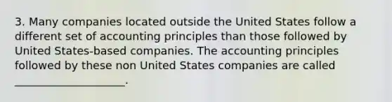 3. Many companies located outside the United States follow a different set of accounting principles than those followed by United States-based companies. The accounting principles followed by these non United States companies are called ____________________.