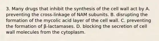 3. Many drugs that inhibit the synthesis of the cell wall act by A. preventing the cross-linkage of NAM subunits. B. disrupting the formation of the mycolic acid layer of the cell wall. C. preventing the formation of β-lactamases. D. blocking the secretion of cell wall molecules from the cytoplasm.