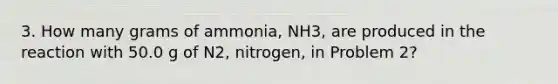 3. How many grams of ammonia, NH3, are produced in the reaction with 50.0 g of N2, nitrogen, in Problem 2?