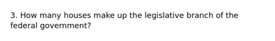 3. How many houses make up the legislative branch of the federal government?