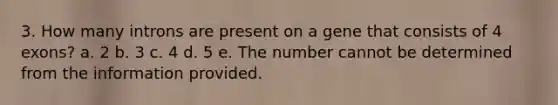 3. How many introns are present on a gene that consists of 4 exons? a. 2 b. 3 c. 4 d. 5 e. The number cannot be determined from the information provided.