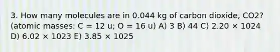 3. How many molecules are in 0.044 kg of carbon dioxide, CO2? (<a href='https://www.questionai.com/knowledge/k6F2qwrmRJ-atomic-masses' class='anchor-knowledge'>atomic masses</a>: C = 12 u; O = 16 u) A) 3 B) 44 C) 2.20 × 1024 D) 6.02 × 1023 E) 3.85 × 1025