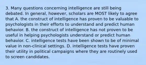 3. Many questions concerning intelligence are still being debated. In general, however, scholars are MOST likely to agree that A. the construct of intelligence has proven to be valuable to psychologists in their efforts to understand and predict human behavior. B. the construct of intelligence has not proven to be useful in helping psychologists understand or predict human behavior. C. intelligence tests have been shown to be of minimal value in non-clinical settings. D. intelligence tests have proven their utility in political campaigns where they are routinely used to screen candidates.