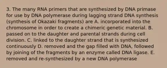 3. The many RNA primers that are synthesized by DNA primase for use by DNA polymerase during lagging strand DNA synthesis (synthesis of Okazaki fragments) are A. incorporated into the chromosome in order to create a chimeric genetic material. B. passed on to the daughter and parental strands during cell division. C. linked to the daughter strand that is synthesized continuously D. removed and the gap filled with DNA, followed by joining of the fragments by an enzyme called DNA ligase. E. removed and re-synthesized by a new DNA polymerase