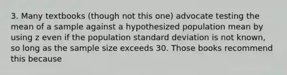 3. Many textbooks (though not this one) advocate testing the mean of a sample against a hypothesized population mean by using z even if the population standard deviation is not known, so long as the sample size exceeds 30. Those books recommend this because