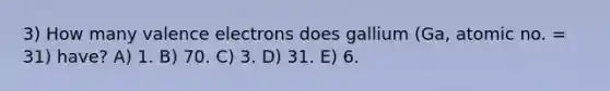 3) How many valence electrons does gallium (Ga, atomic no. = 31) have? A) 1. B) 70. C) 3. D) 31. E) 6.