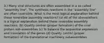 3.) Many viral structures are often assembled in a so-called "assembly line". The synthesis reactions in the "assembly line" are often reversible. What is the most logical explanation behind these reversible assembly reactions? (a) All of the above/others is a logical explanation behind these reversible assembly reactions. (b) Quality control (proper formation) of the viral protein sub-assemblies (c) To balance the sequential expression and translation of the genes (d) Quality control (proper formation) of the translational machinery subassemblies