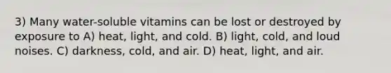 3) Many water-soluble vitamins can be lost or destroyed by exposure to A) heat, light, and cold. B) light, cold, and loud noises. C) darkness, cold, and air. D) heat, light, and air.