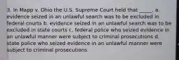 3. In Mapp v. Ohio the U.S. Supreme Court held that _____. a. evidence seized in an unlawful search was to be excluded in federal courts b. evidence seized in an unlawful search was to be excluded in state courts c. federal police who seized evidence in an unlawful manner were subject to criminal prosecutions d. state police who seized evidence in an unlawful manner were subject to criminal prosecutions