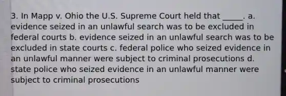 3. In Mapp v. Ohio the U.S. Supreme Court held that _____. a. evidence seized in an unlawful search was to be excluded in federal courts b. evidence seized in an unlawful search was to be excluded in state courts c. federal police who seized evidence in an unlawful manner were subject to criminal prosecutions d. state police who seized evidence in an unlawful manner were subject to criminal prosecutions