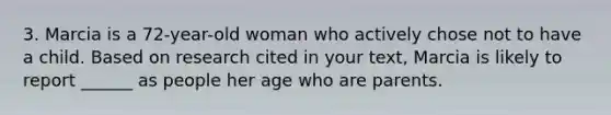 3. Marcia is a 72-year-old woman who actively chose not to have a child. Based on research cited in your text, Marcia is likely to report ______ as people her age who are parents.