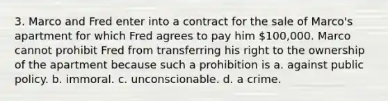 3. Marco and Fred enter into a contract for the sale of Marco's apartment for which Fred agrees to pay him 100,000. Marco cannot prohibit Fred from transferring his right to the ownership of the apartment because such a prohibition is a. against public policy. b. immoral. c. unconscionable. d. a crime.