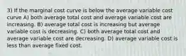 3) If the marginal cost curve is below the average variable cost curve A) both average total cost and average variable cost are increasing. B) average total cost is increasing but average variable cost is decreasing. C) both average total cost and average variable cost are decreasing. D) average variable cost is less than average fixed cost.