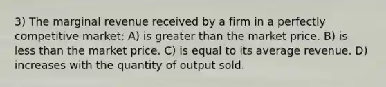 3) The marginal revenue received by a firm in a perfectly competitive market: A) is greater than the market price. B) is less than the market price. C) is equal to its average revenue. D) increases with the quantity of output sold.