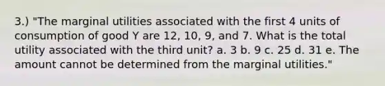 3.) "The marginal utilities associated with the first 4 units of consumption of good Y are 12, 10, 9, and 7. What is the total utility associated with the third unit? a. 3 b. 9 c. 25 d. 31 e. The amount cannot be determined from the marginal utilities."