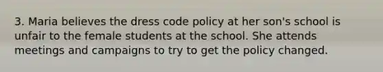 3. Maria believes the dress code policy at her son's school is unfair to the female students at the school. She attends meetings and campaigns to try to get the policy changed.