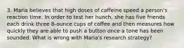 3. Maria believes that high doses of caffeine speed a person's reaction time. In order to test her hunch, she has five friends each drink three 8-ounce cups of coffee and then measures how quickly they are able to push a button once a tone has been sounded. What is wrong with Maria's research strategy?