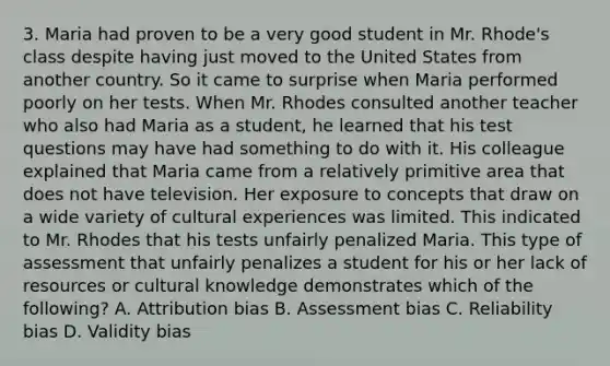 3. Maria had proven to be a very good student in Mr. Rhode's class despite having just moved to the United States from another country. So it came to surprise when Maria performed poorly on her tests. When Mr. Rhodes consulted another teacher who also had Maria as a student, he learned that his test questions may have had something to do with it. His colleague explained that Maria came from a relatively primitive area that does not have television. Her exposure to concepts that draw on a wide variety of cultural experiences was limited. This indicated to Mr. Rhodes that his tests unfairly penalized Maria. This type of assessment that unfairly penalizes a student for his or her lack of resources or cultural knowledge demonstrates which of the following? A. Attribution bias B. Assessment bias C. Reliability bias D. Validity bias