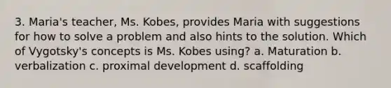 3. Maria's teacher, Ms. Kobes, provides Maria with suggestions for how to solve a problem and also hints to the solution. Which of Vygotsky's concepts is Ms. Kobes using? a. Maturation b. verbalization c. proximal development d. scaffolding