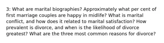 3: What are marital biographies? Approximately what per cent of first marriage couples are happy in midlife? What is marital conflict, and how does it related to marital satisfaction? How prevalent is divorce, and when is the likelihood of divorce greatest? What are the three most common reasons for divorce?