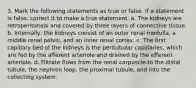 3. Mark the following statements as true or false. If a statement is false, correct it to make a true statement. a. The kidneys are retroperitoneal and covered by three layers of connective tissue. b. Internally, the kidneys consist of an outer renal medulla, a middle renal pelvis, and an inner renal cortex. c. The first capillary bed of the kidneys is the peritubular capillaries, which are fed by the afferent arteriole and drained by the efferent arteriole. d. Filtrate flows from the renal corpuscle to the distal tubule, the nephron loop, the proximal tubule, and into the collecting system.