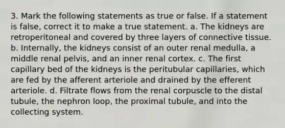 3. Mark the following statements as true or false. If a statement is false, correct it to make a true statement. a. The kidneys are retroperitoneal and covered by three layers of connective tissue. b. Internally, the kidneys consist of an outer renal medulla, a middle renal pelvis, and an inner renal cortex. c. The first capillary bed of the kidneys is the peritubular capillaries, which are fed by the afferent arteriole and drained by the efferent arteriole. d. Filtrate flows from the renal corpuscle to the distal tubule, the nephron loop, the proximal tubule, and into the collecting system.