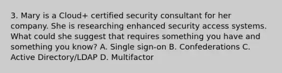 3. Mary is a Cloud+ certified security consultant for her company. She is researching enhanced security access systems. What could she suggest that requires something you have and something you know? A. Single sign-on B. Confederations C. Active Directory/LDAP D. Multifactor